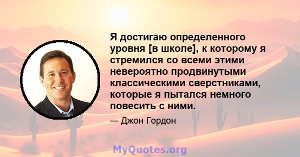 Я достигаю определенного уровня [в школе], к которому я стремился со всеми этими невероятно продвинутыми классическими сверстниками, которые я пытался немного повесить с ними.