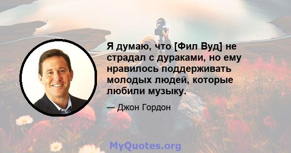 Я думаю, что [Фил Вуд] не страдал с дураками, но ему нравилось поддерживать молодых людей, которые любили музыку.