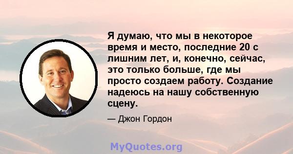 Я думаю, что мы в некоторое время и место, последние 20 с лишним лет, и, конечно, сейчас, это только больше, где мы просто создаем работу. Создание надеюсь на нашу собственную сцену.