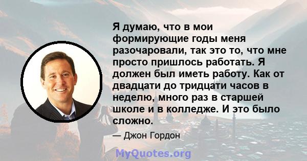 Я думаю, что в мои формирующие годы меня разочаровали, так это то, что мне просто пришлось работать. Я должен был иметь работу. Как от двадцати до тридцати часов в неделю, много раз в старшей школе и в колледже. И это