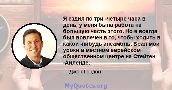 Я ездил по три -четыре часа в день, у меня была работа на большую часть этого. Но я всегда был вовлечен в то, чтобы ходить в какой -нибудь ансамбль. Брал мои уроки в местном еврейском общественном центре на Стейтен