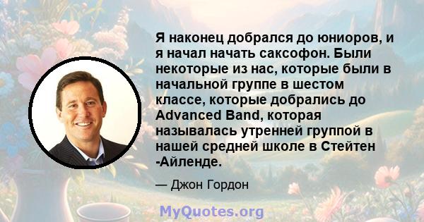 Я наконец добрался до юниоров, и я начал начать саксофон. Были некоторые из нас, которые были в начальной группе в шестом классе, которые добрались до Advanced Band, которая называлась утренней группой в нашей средней