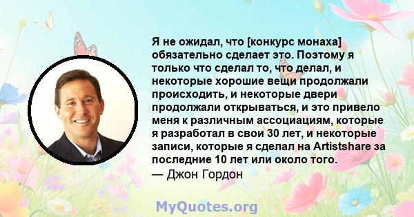 Я не ожидал, что [конкурс монаха] обязательно сделает это. Поэтому я только что сделал то, что делал, и некоторые хорошие вещи продолжали происходить, и некоторые двери продолжали открываться, и это привело меня к