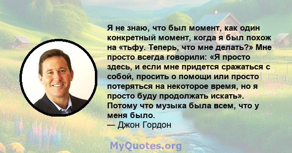 Я не знаю, что был момент, как один конкретный момент, когда я был похож на «тьфу. Теперь, что мне делать?» Мне просто всегда говорили: «Я просто здесь, и если мне придется сражаться с собой, просить о помощи или просто 