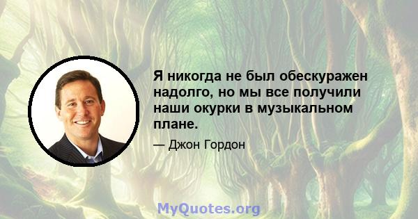 Я никогда не был обескуражен надолго, но мы все получили наши окурки в музыкальном плане.