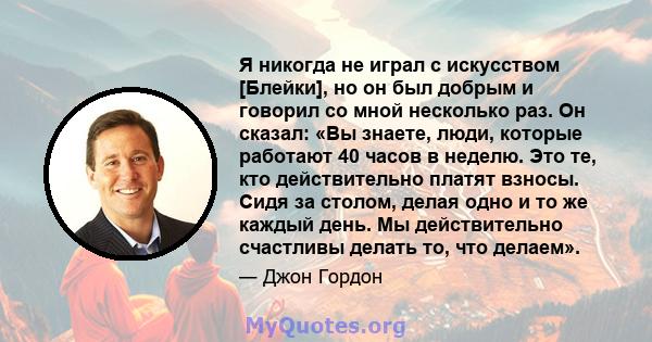 Я никогда не играл с искусством [Блейки], но он был добрым и говорил со мной несколько раз. Он сказал: «Вы знаете, люди, которые работают 40 часов в неделю. Это те, кто действительно платят взносы. Сидя за столом, делая 