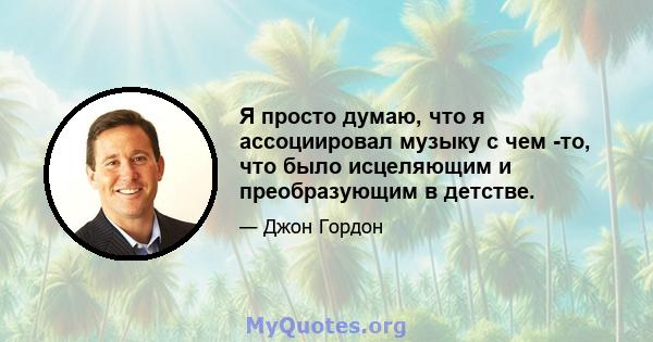 Я просто думаю, что я ассоциировал музыку с чем -то, что было исцеляющим и преобразующим в детстве.