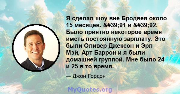 Я сделал шоу вне Бродвея около 15 месяцев. '91 и '92. Было приятно некоторое время иметь постоянную зарплату. Это были Оливер Джексон и Эрл Мэй, Арт Баррон и я были домашней группой. Мне было 24 и 25 в то время.