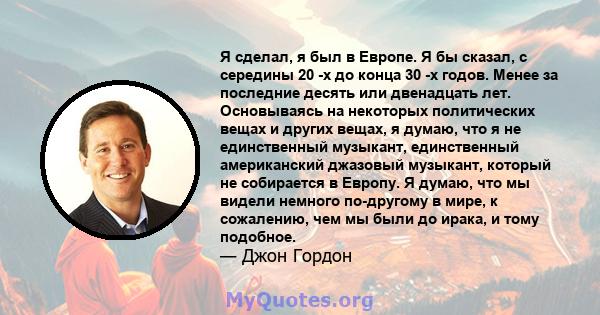 Я сделал, я был в Европе. Я бы сказал, с середины 20 -х до конца 30 -х годов. Менее за последние десять или двенадцать лет. Основываясь на некоторых политических вещах и других вещах, я думаю, что я не единственный