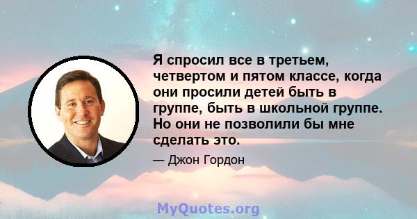 Я спросил все в третьем, четвертом и пятом классе, когда они просили детей быть в группе, быть в школьной группе. Но они не позволили бы мне сделать это.