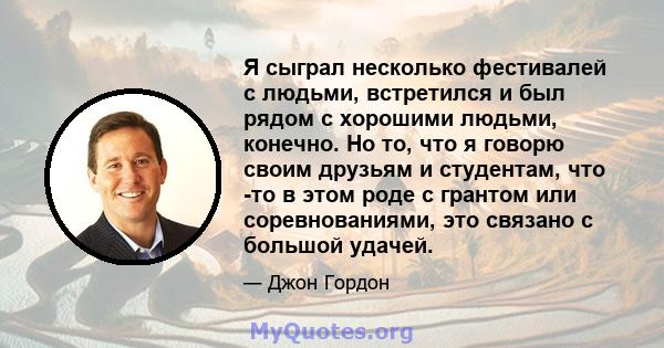 Я сыграл несколько фестивалей с людьми, встретился и был рядом с хорошими людьми, конечно. Но то, что я говорю своим друзьям и студентам, что -то в этом роде с грантом или соревнованиями, это связано с большой удачей.