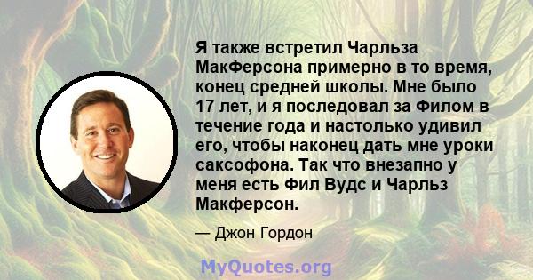 Я также встретил Чарльза МакФерсона примерно в то время, конец средней школы. Мне было 17 лет, и я последовал за Филом в течение года и настолько удивил его, чтобы наконец дать мне уроки саксофона. Так что внезапно у