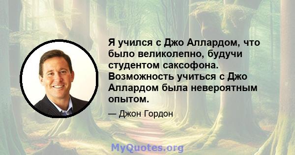 Я учился с Джо Аллардом, что было великолепно, будучи студентом саксофона. Возможность учиться с Джо Аллардом была невероятным опытом.