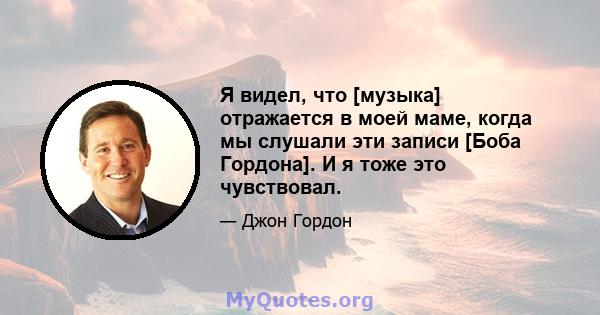 Я видел, что [музыка] отражается в моей маме, когда мы слушали эти записи [Боба Гордона]. И я тоже это чувствовал.