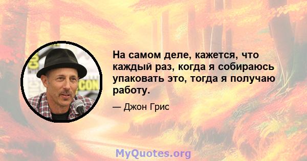 На самом деле, кажется, что каждый раз, когда я собираюсь упаковать это, тогда я получаю работу.