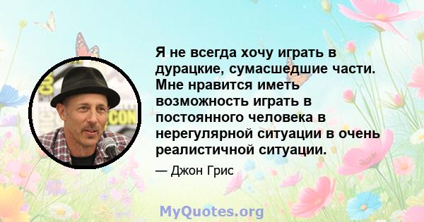 Я не всегда хочу играть в дурацкие, сумасшедшие части. Мне нравится иметь возможность играть в постоянного человека в нерегулярной ситуации в очень реалистичной ситуации.