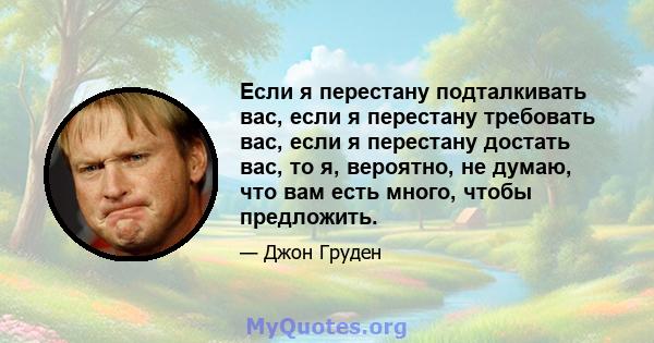 Если я перестану подталкивать вас, если я перестану требовать вас, если я перестану достать вас, то я, вероятно, не думаю, что вам есть много, чтобы предложить.