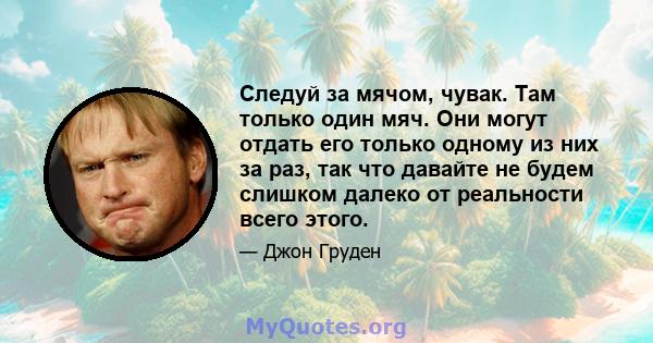 Следуй за мячом, чувак. Там только один мяч. Они могут отдать его только одному из них за раз, так что давайте не будем слишком далеко от реальности всего этого.