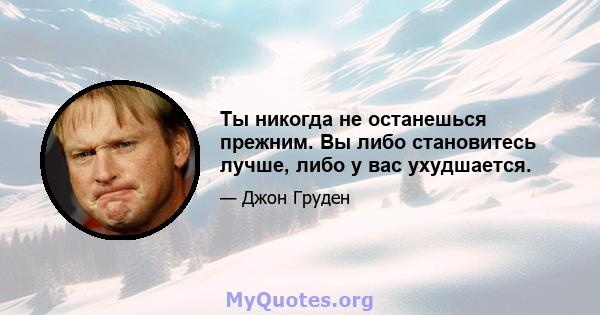 Ты никогда не останешься прежним. Вы либо становитесь лучше, либо у вас ухудшается.