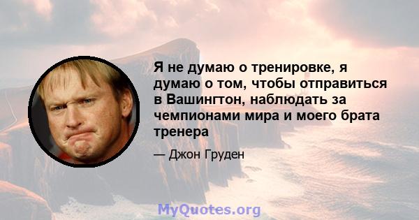 Я не думаю о тренировке, я думаю о том, чтобы отправиться в Вашингтон, наблюдать за чемпионами мира и моего брата тренера