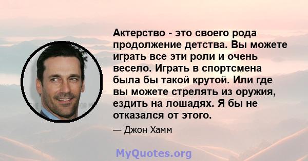 Актерство - это своего рода продолжение детства. Вы можете играть все эти роли и очень весело. Играть в спортсмена была бы такой крутой. Или где вы можете стрелять из оружия, ездить на лошадях. Я бы не отказался от