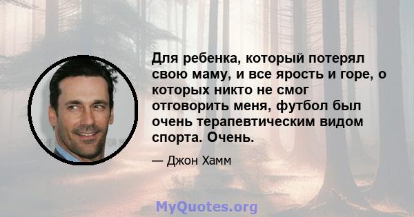 Для ребенка, который потерял свою маму, и все ярость и горе, о которых никто не смог отговорить меня, футбол был очень терапевтическим видом спорта. Очень.