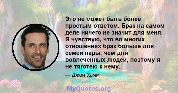 Это не может быть более простым ответом. Брак на самом деле ничего не значит для меня. Я чувствую, что во многих отношениях брак больше для семей пары, чем для вовлеченных людей, поэтому я не тяготею к нему.