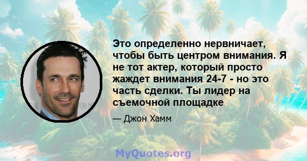 Это определенно нервничает, чтобы быть центром внимания. Я не тот актер, который просто жаждет внимания 24-7 - но это часть сделки. Ты лидер на съемочной площадке