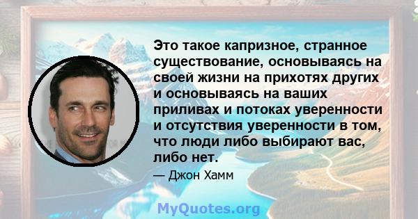 Это такое капризное, странное существование, основываясь на своей жизни на прихотях других и основываясь на ваших приливах и потоках уверенности и отсутствия уверенности в том, что люди либо выбирают вас, либо нет.