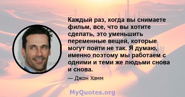 Каждый раз, когда вы снимаете фильм, все, что вы хотите сделать, это уменьшить переменные вещей, которые могут пойти не так. Я думаю, именно поэтому мы работаем с одними и теми же людьми снова и снова.