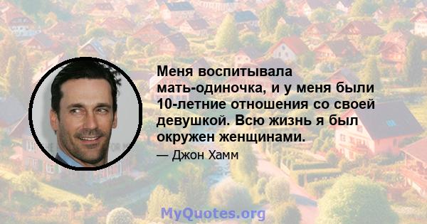 Меня воспитывала мать-одиночка, и у меня были 10-летние отношения со своей девушкой. Всю жизнь я был окружен женщинами.