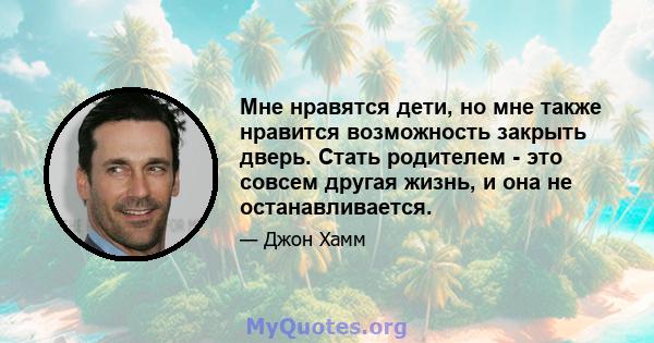 Мне нравятся дети, но мне также нравится возможность закрыть дверь. Стать родителем - это совсем другая жизнь, и она не останавливается.