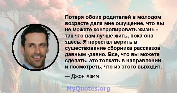 Потеря обоих родителей в молодом возрасте дала мне ощущение, что вы не можете контролировать жизнь - так что вам лучше жить, пока она здесь. Я перестал верить в существование сборника рассказов давным -давно. Все, что