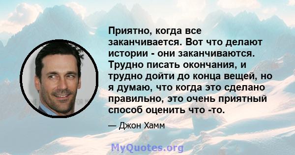 Приятно, когда все заканчивается. Вот что делают истории - они заканчиваются. Трудно писать окончания, и трудно дойти до конца вещей, но я думаю, что когда это сделано правильно, это очень приятный способ оценить что