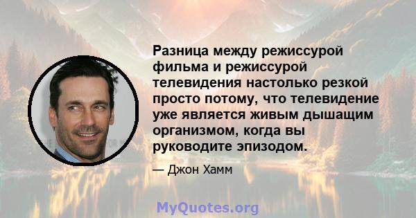 Разница между режиссурой фильма и режиссурой телевидения настолько резкой просто потому, что телевидение уже является живым дышащим организмом, когда вы руководите эпизодом.