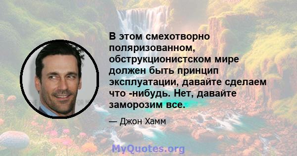 В этом смехотворно поляризованном, обструкционистском мире должен быть принцип эксплуатации, давайте сделаем что -нибудь. Нет, давайте заморозим все.