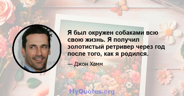 Я был окружен собаками всю свою жизнь. Я получил золотистый ретривер через год после того, как я родился.