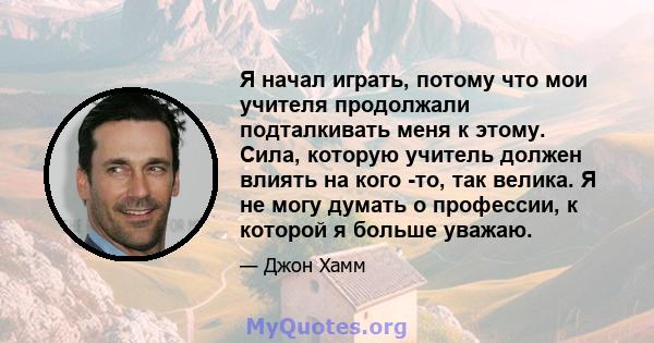 Я начал играть, потому что мои учителя продолжали подталкивать меня к этому. Сила, которую учитель должен влиять на кого -то, так велика. Я не могу думать о профессии, к которой я больше уважаю.