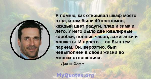 Я помню, как открывал шкаф моего отца, и там были 40 костюмов, каждый цвет радуги, плед и зима и лето. У него было две ювелирные коробки, полные часов, зажигалки и манжеты. И просто ... он был тем парнем. Он, вероятно,