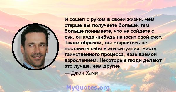 Я сошел с руком в своей жизни. Чем старше вы получаете больше, тем больше понимаете, что не сойдете с рук, он куда -нибудь наносит свой счет. Таким образом, вы стараетесь не поставить себя в эти ситуации. Часть