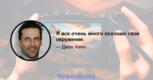 Я все очень много осознаю свое окружение.