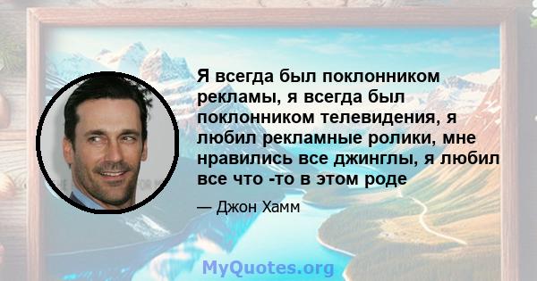 Я всегда был поклонником рекламы, я всегда был поклонником телевидения, я любил рекламные ролики, мне нравились все джинглы, я любил все что -то в этом роде