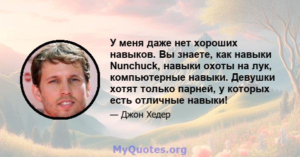 У меня даже нет хороших навыков. Вы знаете, как навыки Nunchuck, навыки охоты на лук, компьютерные навыки. Девушки хотят только парней, у которых есть отличные навыки!