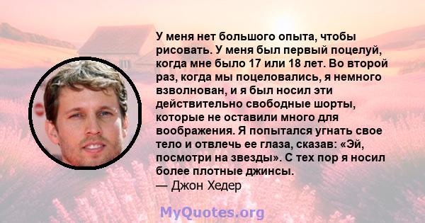 У меня нет большого опыта, чтобы рисовать. У меня был первый поцелуй, когда мне было 17 или 18 лет. Во второй раз, когда мы поцеловались, я немного взволнован, и я был носил эти действительно свободные шорты, которые не 