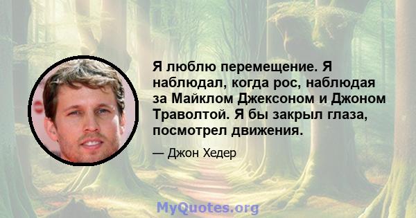 Я люблю перемещение. Я наблюдал, когда рос, наблюдая за Майклом Джексоном и Джоном Траволтой. Я бы закрыл глаза, посмотрел движения.