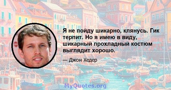 Я не пойду шикарно, клянусь. Гик терпит. Но я имею в виду, шикарный прохладный костюм выглядит хорошо.