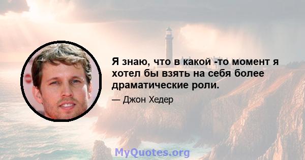 Я знаю, что в какой -то момент я хотел бы взять на себя более драматические роли.