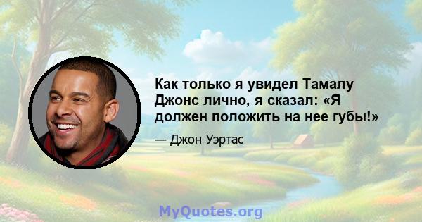 Как только я увидел Тамалу Джонс лично, я сказал: «Я должен положить на нее губы!»