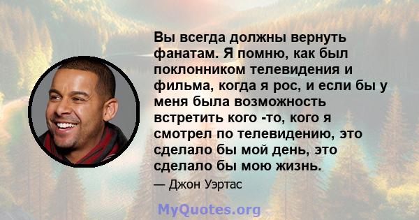 Вы всегда должны вернуть фанатам. Я помню, как был поклонником телевидения и фильма, когда я рос, и если бы у меня была возможность встретить кого -то, кого я смотрел по телевидению, это сделало бы мой день, это сделало 