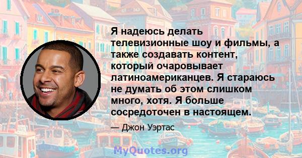 Я надеюсь делать телевизионные шоу и фильмы, а также создавать контент, который очаровывает латиноамериканцев. Я стараюсь не думать об этом слишком много, хотя. Я больше сосредоточен в настоящем.